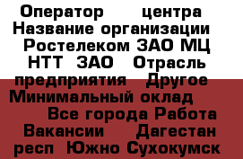 Оператор Call-центра › Название организации ­ Ростелеком ЗАО МЦ НТТ, ЗАО › Отрасль предприятия ­ Другое › Минимальный оклад ­ 17 000 - Все города Работа » Вакансии   . Дагестан респ.,Южно-Сухокумск г.